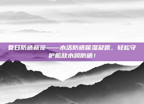 夏日防晒新宠——水活防晒保湿凝露，轻松守护肌肤水润防晒！