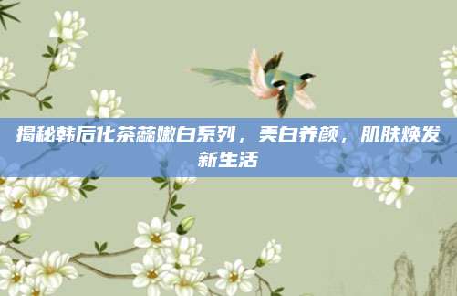 揭秘韩后化茶蕊嫩白系列，美白养颜，肌肤焕发新生活