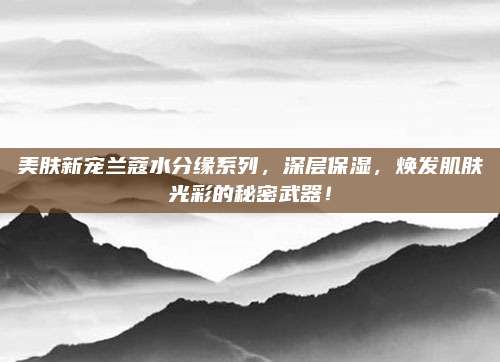 美肤新宠兰蔻水分缘系列，深层保湿，焕发肌肤光彩的秘密武器！
