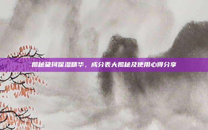揭秘黛珂保湿精华，成分表大揭秘及使用心得分享