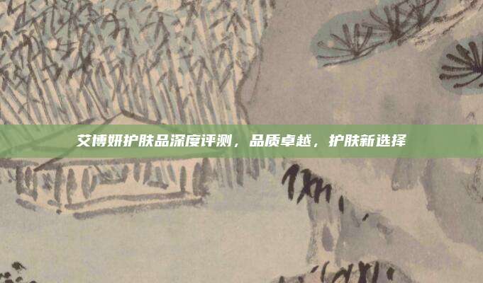 艾博妍护肤品深度评测，品质卓越，护肤新选择
