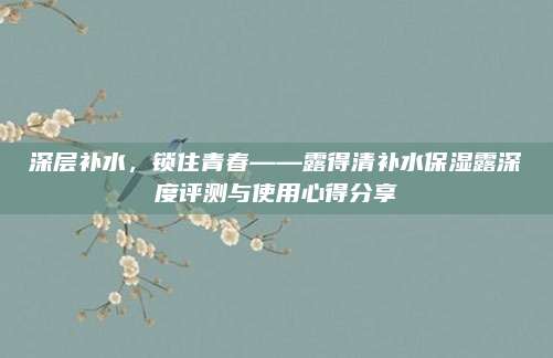 深层补水，锁住青春——露得清补水保湿露深度评测与使用心得分享