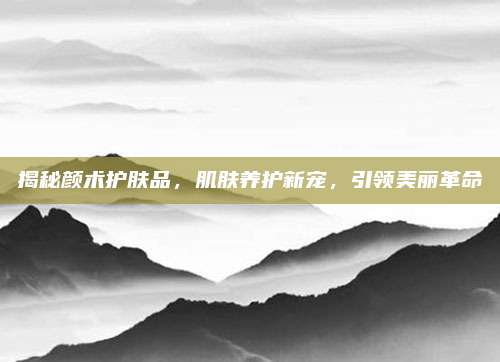 揭秘颜术护肤品，肌肤养护新宠，引领美丽革命