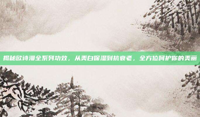 揭秘欧诗漫全系列功效，从美白保湿到抗衰老，全方位呵护你的美丽