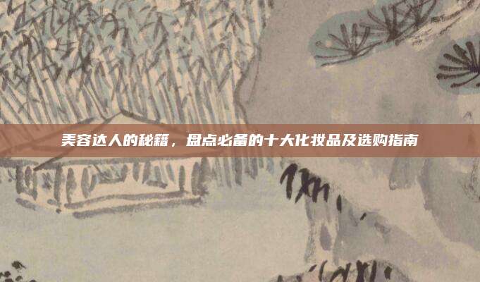 美容达人的秘籍，盘点必备的十大化妆品及选购指南