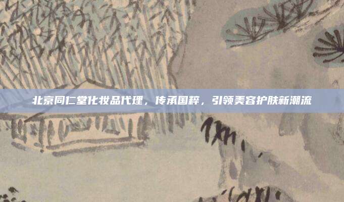 北京同仁堂化妆品代理，传承国粹，引领美容护肤新潮流