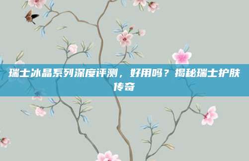 瑞士冰晶系列深度评测，好用吗？揭秘瑞士护肤传奇
