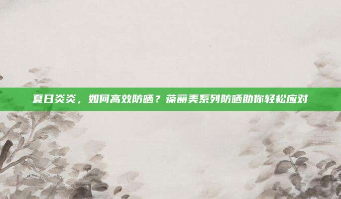 夏日炎炎，如何高效防晒？葆丽美系列防晒助你轻松应对