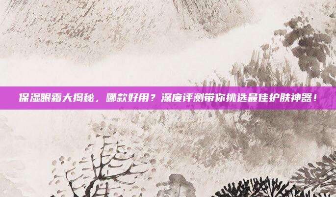 保湿眼霜大揭秘，哪款好用？深度评测带你挑选最佳护肤神器！