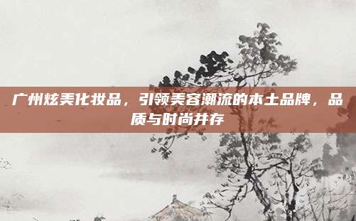 广州炫美化妆品，引领美容潮流的本土品牌，品质与时尚并存