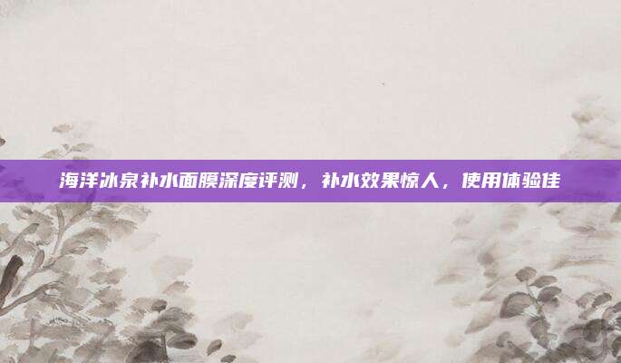 海洋冰泉补水面膜深度评测，补水效果惊人，使用体验佳