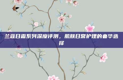 兰蔻日霜系列深度评测，肌肤日常护理的奢华选择