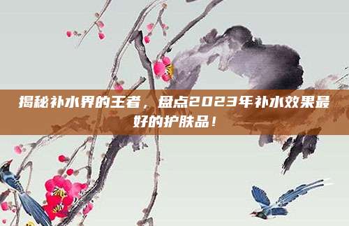 揭秘补水界的王者，盘点2023年补水效果最好的护肤品！