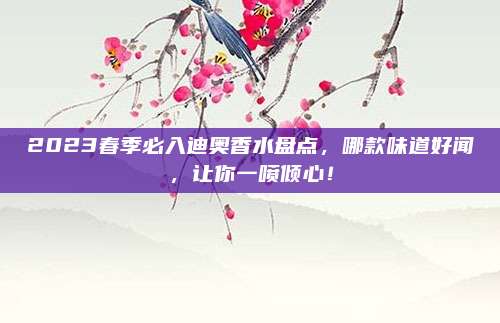 2023春季必入迪奥香水盘点，哪款味道好闻，让你一喷倾心！