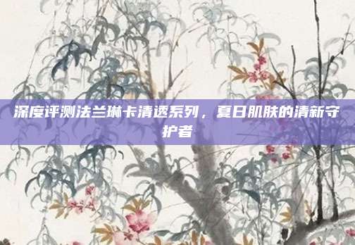 深度评测法兰琳卡清透系列，夏日肌肤的清新守护者