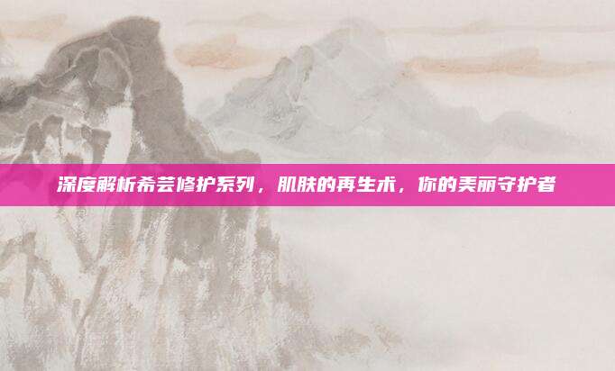 深度解析希芸修护系列，肌肤的再生术，你的美丽守护者