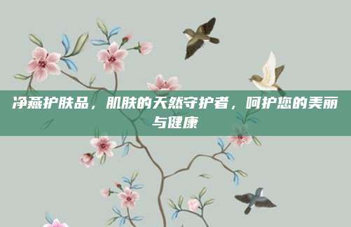 净燕护肤品，肌肤的天然守护者，呵护您的美丽与健康