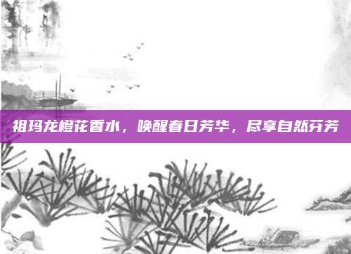 祖玛龙橙花香水，唤醒春日芳华，尽享自然芬芳