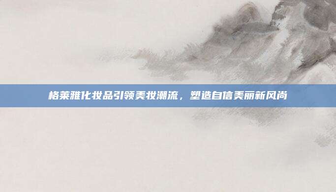 格莱雅化妆品引领美妆潮流，塑造自信美丽新风尚