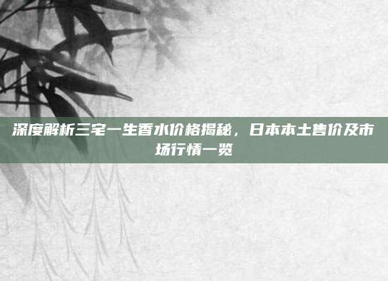 深度解析三宅一生香水价格揭秘，日本本土售价及市场行情一览