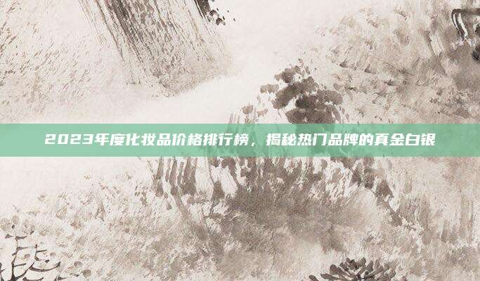 2023年度化妆品价格排行榜，揭秘热门品牌的真金白银