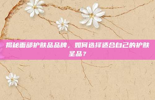 揭秘面部护肤品品牌,如何选择适合自己的护肤圣品?