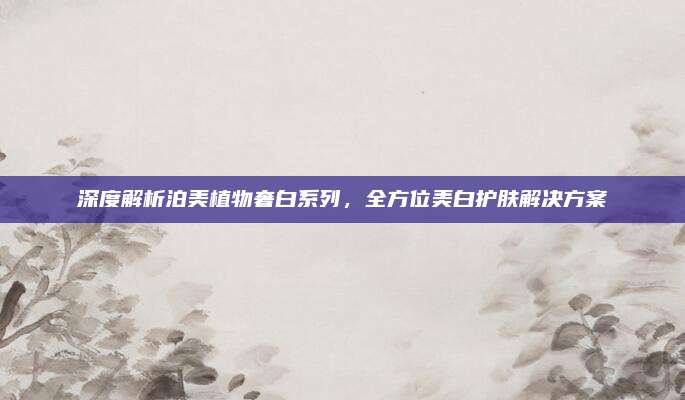 深度解析泊美植物奢白系列,全方位美白护肤解决方案