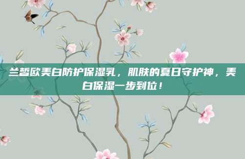 兰皙欧美白防护保湿乳,肌肤的夏日守护神,美白保湿一步到位!