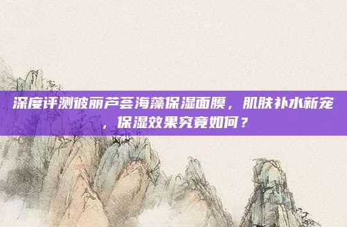 深度评测彼丽芦荟海藻保湿面膜，肌肤补水新宠，保湿效果究竟如何？