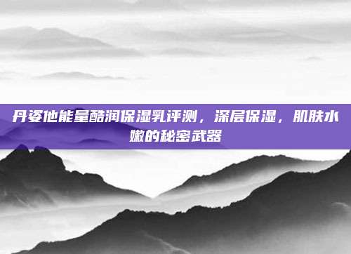 丹姿他能量酷润保湿乳评测，深层保湿，肌肤水嫩的秘密武器
