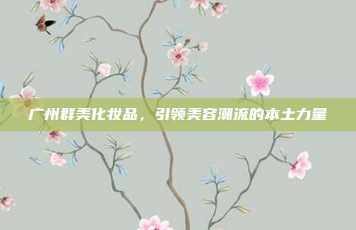 广州群美化妆品，引领美容潮流的本土力量