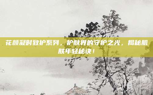 花颜凝时致护系列，护肤界的守护之光，揭秘肌肤年轻秘诀！