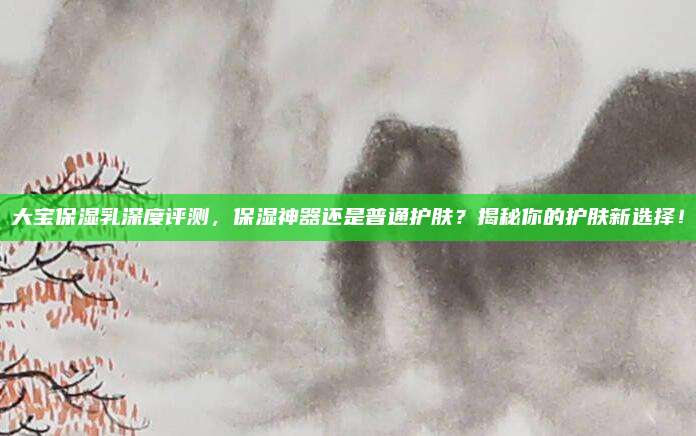 大宝保湿乳深度评测，保湿神器还是普通护肤？揭秘你的护肤新选择！