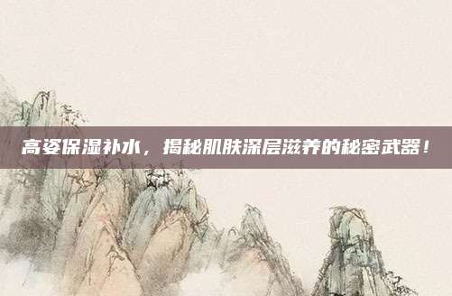 高姿保湿补水，揭秘肌肤深层滋养的秘密武器！