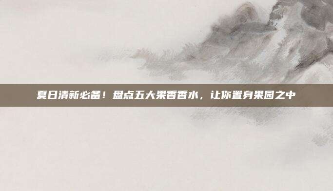 夏日清新必备！盘点五大果香香水，让你置身果园之中