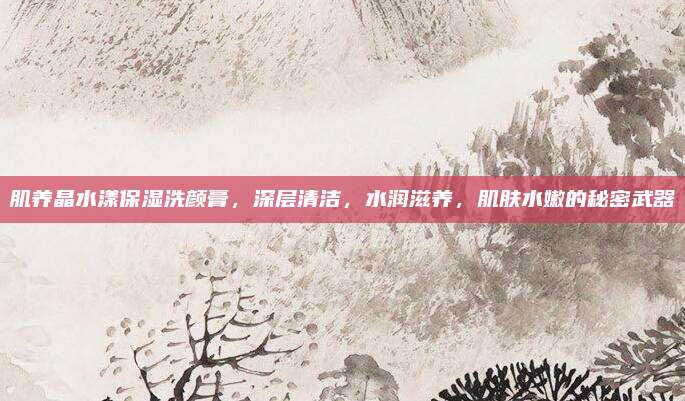 肌养晶水漾保湿洗颜膏，深层清洁，水润滋养，肌肤水嫩的秘密武器