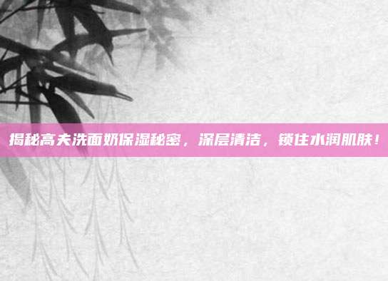 揭秘高夫洗面奶保湿秘密，深层清洁，锁住水润肌肤！