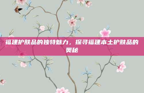 福建护肤品的独特魅力，探寻福建本土护肤品的奥秘
