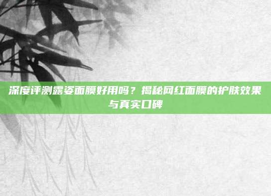 深度评测露姿面膜好用吗？揭秘网红面膜的护肤效果与真实口碑