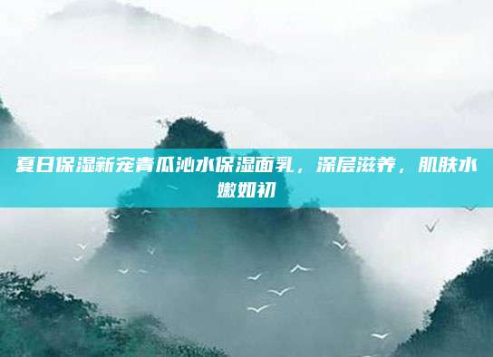 夏日保湿新宠青瓜沁水保湿面乳，深层滋养，肌肤水嫩如初