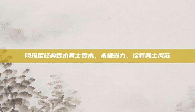 阿玛尼经典香水男士香水，永恒魅力，诠释男士风范