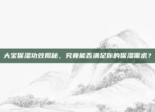大宝保湿功效揭秘，究竟能否满足你的保湿需求？