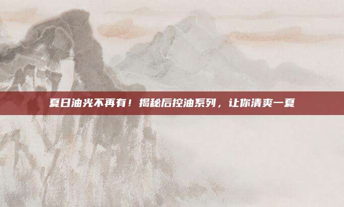 夏日油光不再有！揭秘后控油系列，让你清爽一夏