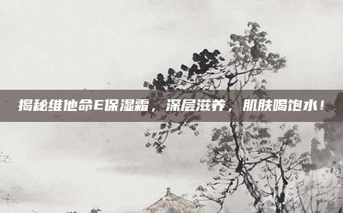 揭秘维他命E保湿霜,深层滋养,肌肤喝饱水!