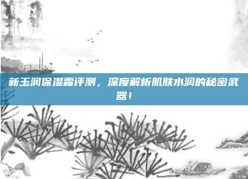 新玉润保湿霜评测，深度解析肌肤水润的秘密武器！