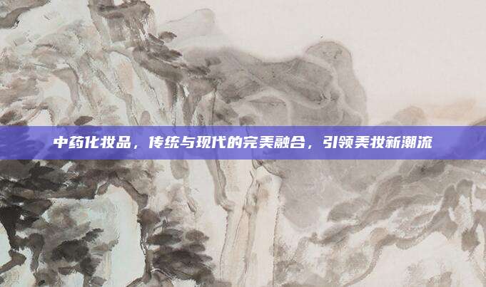中药化妆品，传统与现代的完美融合，引领美妆新潮流