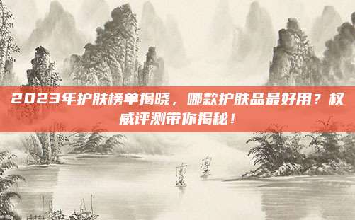 2023年护肤榜单揭晓,哪款护肤品最好用?权威评测带你揭秘!