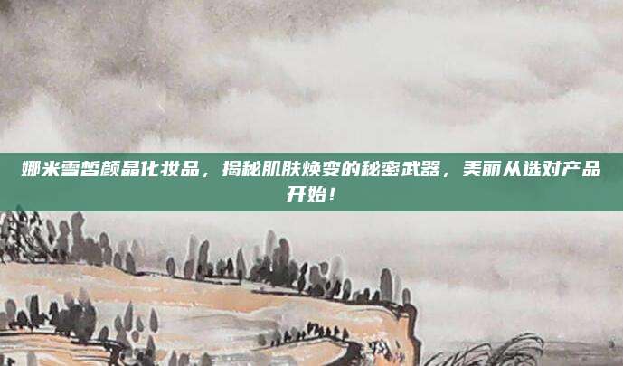 娜米雪皙颜晶化妆品，揭秘肌肤焕变的秘密武器，美丽从选对产品开始！
