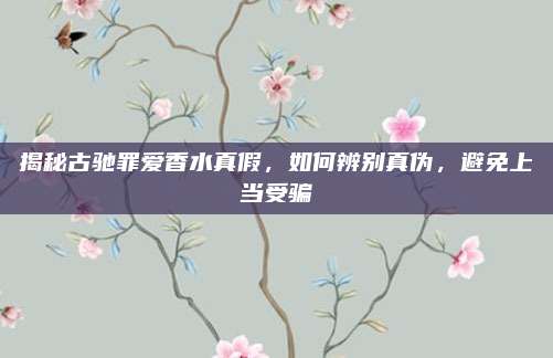 揭秘古驰罪爱香水真假，如何辨别真伪，避免上当受骗