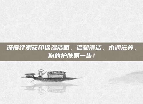 深度评测花印保湿洁面，温和清洁，水润滋养，你的护肤第一步！